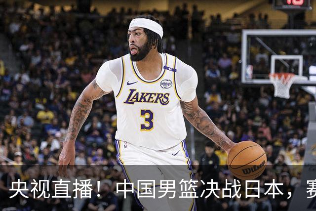 央视直播！中国男篮决战日本，赛前有3个好消息，赢球进决赛有戏